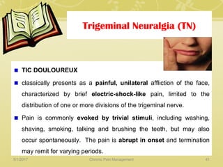 Trigeminal Neuralgia (TN)
TIC DOULOUREUX
classically presents as a painful, unilateral affliction of the face,
characterized by brief electric-shock-like pain, limited to the
distribution of one or more divisions of the trigeminal nerve.
Pain is commonly evoked by trivial stimuli, including washing,
shaving, smoking, talking and brushing the teeth, but may also
occur spontaneously. The pain is abrupt in onset and termination
may remit for varying periods.
5/1/2017 41Chronic Pain Management
 