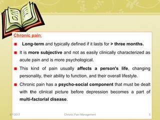 Chronic pain:
Long-term and typically defined if it lasts for > three months.
It is more subjective and not as easily clinically characterized as
acute pain and is more psychological.
This kind of pain usually affects a person's life, changing
personality, their ability to function, and their overall lifestyle.
Chronic pain has a psycho-social component that must be dealt
with the clinical picture before depression becomes a part of
multi-factorial disease.
5/1/2017 5Chronic Pain Management
 