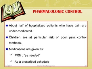 PHARMACOLOGIC CONTROL
About half of hospitalized patients who have pain are
under-medicated.
Children are at particular risk of poor pain control
methods.
Medications are given as:
 PRN : “as needed”
 As a prescribed schedule
5/1/2017 52Chronic Pain Management
 