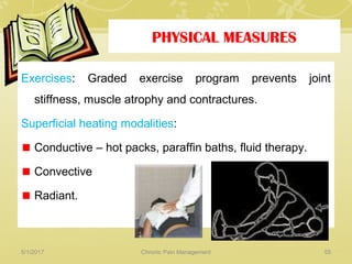 PHYSICAL MEASURES
Exercises: Graded exercise program prevents joint
stiffness, muscle atrophy and contractures.
Superficial heating modalities:
Conductive – hot packs, paraffin baths, fluid therapy.
Convective
Radiant.
5/1/2017 55Chronic Pain Management
 