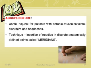 ACCUPUNCTURE:
• Useful adjunct for patients with chronic musculoskeletal
disorders and headaches.
• Technique – insertion of needles in discrete anatomically
defined points called “MERIDIANS”.
5/1/2017 57Chronic Pain Management
 