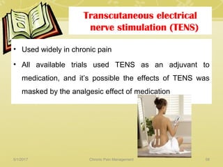 Transcutaneous electrical
nerve stimulation (TENS)
• Used widely in chronic pain
• All available trials used TENS as an adjuvant to
medication, and it’s possible the effects of TENS was
masked by the analgesic effect of medication
5/1/2017 58Chronic Pain Management
 