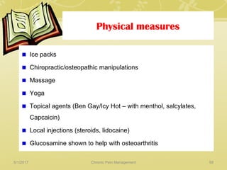 Physical measures
Ice packs
Chiropractic/osteopathic manipulations
Massage
Yoga
Topical agents (Ben Gay/Icy Hot – with menthol, salcylates,
Capcaicin)
Local injections (steroids, lidocaine)
Glucosamine shown to help with osteoarthritis
5/1/2017 59Chronic Pain Management
 