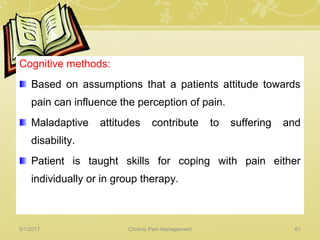 Cognitive methods:
Based on assumptions that a patients attitude towards
pain can influence the perception of pain.
Maladaptive attitudes contribute to suffering and
disability.
Patient is taught skills for coping with pain either
individually or in group therapy.
5/1/2017 61Chronic Pain Management
 