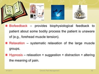 Biofeedback – provides biophysiological feedback to
patient about some bodily process the patient is unaware
of (e.g., forehead muscle tension).
Relaxation – systematic relaxation of the large muscle
groups.
Hypnosis – relaxation + suggestion + distraction + altering
the meaning of pain.
5/1/2017 62Chronic Pain Management
 
