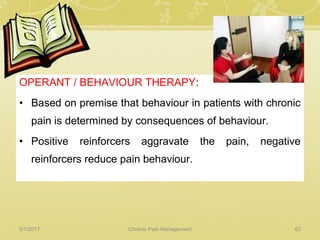 OPERANT / BEHAVIOUR THERAPY:
• Based on premise that behaviour in patients with chronic
pain is determined by consequences of behaviour.
• Positive reinforcers aggravate the pain, negative
reinforcers reduce pain behaviour.
5/1/2017 63Chronic Pain Management
 