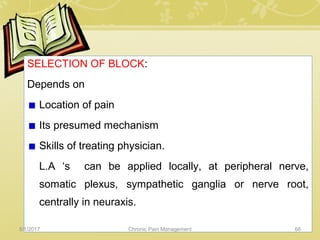 SELECTION OF BLOCK:
Depends on
Location of pain
Its presumed mechanism
Skills of treating physician.
L.A ‘s can be applied locally, at peripheral nerve,
somatic plexus, sympathetic ganglia or nerve root,
centrally in neuraxis.
5/1/2017 66Chronic Pain Management
 