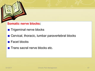 Somatic nerve blocks:
Trigeminal nerve blocks
Cervical, thoracic, lumbar paravertebral blocks
Facet blocks
Trans sacral nerve blocks etc.
5/1/2017 67Chronic Pain Management
 