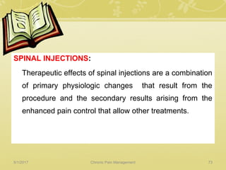 SPINAL INJECTIONS:
Therapeutic effects of spinal injections are a combination
of primary physiologic changes that result from the
procedure and the secondary results arising from the
enhanced pain control that allow other treatments.
5/1/2017 73Chronic Pain Management
 