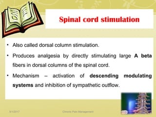 Spinal cord stimulation
• Also called dorsal column stimulation.
• Produces analgesia by directly stimulating large A beta
fibers in dorsal columns of the spinal cord.
• Mechanism – activation of descending modulating
systems and inhibition of sympathetic outflow.
5/1/2017 74Chronic Pain Management
 