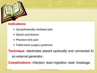Indications:
Sympathetically mediated pain
Spinal cord lesions
Phantom limb pain
Failed back surgery syndrome.
Technique: electrodes placed epidurally and connected to
an external generator.
Complications: infection, lead migration, lead breakage.
5/1/2017 75Chronic Pain Management
 
