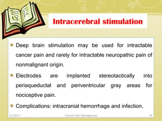Intracerebral stimulation
Deep brain stimulation may be used for intractable
cancer pain and rarely for intractable neuropathic pain of
nonmalignant origin.
Electrodes are implanted stereotactically into
periaqueductal and periventricular gray areas for
nociceptive pain.
Complications: intracranial hemorrhage and infection.
5/1/2017 76Chronic Pain Management
 