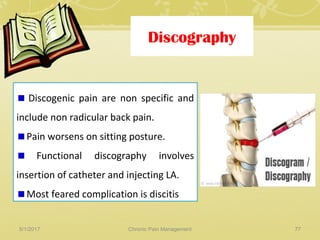 Discography
Discogenic pain are non specific and
include non radicular back pain.
Pain worsens on sitting posture.
Functional discography involves
insertion of catheter and injecting LA.
Most feared complication is discitis
5/1/2017 77Chronic Pain Management
 