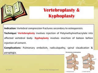 Vertebroplasty &
Kyphoplasty
Indication: Vertebral compression fractures secondary to osteoporosis.
Technique: Vertebroplasty involves injection of Polymethylmethacrylate into
affected vertebral body. Kyphoplasty involves insertion of baloon before
injection of cement.
Complications: Pulmonary embolism, radiculopathy, spinal claudication &
paraplegia.
5/1/2017 82Chronic Pain Management
 