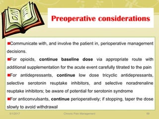 Preoperative considerations
Communicate with, and involve the patient in, perioperative management
decisions.
For opioids, continue baseline dose via appropriate route with
additional supplementation for the acute event carefully titrated to the pain
For antidepressants, continue low dose tricyclic antidepressants,
selective serotonin reuptake inhibitors, and selective noradrenaline
reuptake inhibitors; be aware of potential for serotonin syndrome
For anticonvulsants, continue perioperatively; if stopping, taper the dose
slowly to avoid withdrawal
5/1/2017 88Chronic Pain Management
 
