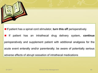 If patient has a spinal cord stimulator, turn this off perioperatively
If patient has an intrathecal drug delivery system, continue
perioperatively and supplement patient with additional analgesia for the
acute event enterally and/or parenterally; be aware of potentially serious
adverse effects of abrupt cessation of intrathecal medications
5/1/2017 89Chronic Pain Management
 