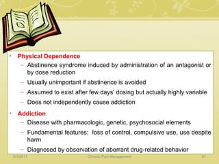 • Physical Dependence
– Abstinence syndrome induced by administration of an antagonist or
by dose reduction
– Usually unimportant if abstinence is avoided
– Assumed to exist after few days’ dosing but actually highly variable
– Does not independently cause addiction
• Addiction
– Disease with pharmacologic, genetic, psychosocial elements
– Fundamental features: loss of control, compulsive use, use despite
harm
– Diagnosed by observation of aberrant drug-related behavior
5/1/2017 91Chronic Pain Management
 