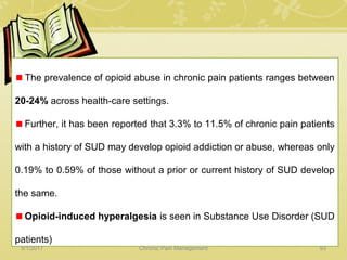The prevalence of opioid abuse in chronic pain patients ranges between
20-24% across health-care settings.
Further, it has been reported that 3.3% to 11.5% of chronic pain patients
with a history of SUD may develop opioid addiction or abuse, whereas only
0.19% to 0.59% of those without a prior or current history of SUD develop
the same.
Opioid-induced hyperalgesia is seen in Substance Use Disorder (SUD
patients)
5/1/2017 93Chronic Pain Management
 