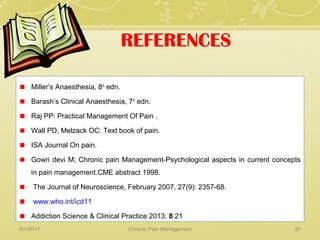 REFERENCES
Miller’s Anaesthesia, 8th
edn.
Barash’s Clinical Anaesthesia, 7th
edn.
Raj PP: Practical Management Of Pain .
Wall PD, Melzack OC: Text book of pain.
ISA Journal On pain.
Gowri devi M; Chronic pain Management-Psychological aspects in current concepts
in pain management.CME abstract 1998.
The Journal of Neuroscience, February 2007, 27(9): 2357-68.
www.who.int/icd11
Addiction Science & Clinical Practice 2013; 8:21
5/1/2017 97Chronic Pain Management
 