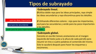 Tipos de subrayado
•Subrayado lineal.
ØUtiliza doble raya para las ideas principales, raya simple
las ideas secundarias y raya discontinua para los detalles.
Ø Utilizando diferentes colores : rojo para las importantes,
azul para las secundarias y verde para las poco importantes
o los detalles.
•Subrayado global.
Consiste en escribir breves anotaciones en el margen
izquierdo del texto justo a la altura de cada párrafo para
resumir en tres o cuatro palabras el contenido del mismo.
Esto te ayudará después para hacer los esquemas y
resúmenes.
rojo para las ideas importantes
azul para las secundarias
verde para las poco importantes o los detalles.
 