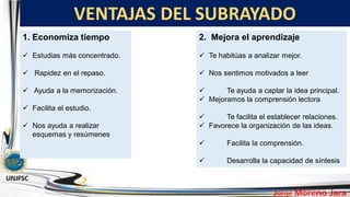 VENTAJAS DEL SUBRAYADO
.
1. Economiza tiempo
 Estudias más concentrado.
 Rapidez en el repaso.
 Ayuda a la memorización.
 Facilita el estudio.
 Nos ayuda a realizar
esquemas y resúmenes
2. Mejora el aprendizaje
 Te habitúas a analizar mejor.
 Nos sentimos motivados a leer
 Te ayuda a captar la idea principal.
 Mejoramos la comprensión lectora
 Te facilita el establecer relaciones.
 Favorece la organización de las ideas.
 Facilita la comprensión.
 Desarrolla la capacidad de síntesis
 