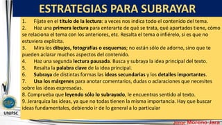 ESTRATEGIAS PARA SUBRAYAR
.
1. Fíjate en el título de la lectura: a veces nos indica todo el contenido del tema.
2. Haz una primera lectura para enterarte de qué se trata, qué apartados tiene, cómo
se relaciona el tema con los anteriores, etc. Resalta el tema o infiérelo, si es que no
estuviera explícita.
3. Mira los dibujos, fotografías o esquemas; no están sólo de adorno, sino que te
pueden aclarar muchos aspectos del contenido.
4. Haz una segunda lectura pausada. Busca y subraya la idea principal del texto.
5. Resalta la palabra clave de la idea principal.
6. Subraya de distintas formas las ideas secundarias y los detalles importantes.
7. Usa los márgenes para anotar comentarios, dudas o aclaraciones que necesites
sobre las ideas expresadas.
8. Comprueba que leyendo sólo lo subrayado, le encuentras sentido al texto.
9. Jerarquiza las ideas, ya que no todas tienen la misma importancia. Hay que buscar
ideas fundamentales, debiendo ir de lo general a lo particular
 