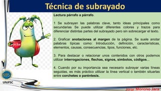 Técnica de subrayado
Lectura párrafo a párrafo.
1 Se subrayan las palabras clave, tanto ideas principales como
secundarias Se puede utilizar diferentes colores y trazos para
diferenciar distintas partes del subrayado pero sin sobrecargar el texto.
2. Graficar anotaciones al margen de la página. Se suele anotar
palabras típicas como: Introducción, definición, características,
elementos, causas, consecuencias, tipos, funciones, etc.
3. Para destacar o relacionar unos contenidos con otros podemos
utilizar interrogaciones, flechas, signos, símbolos, códigos...
4. Cuando por su importancia sea necesario subrayar varias líneas
seguidas, es más práctico utilizar la línea vertical o también situarlas
entre corchetes o paréntesis.
 