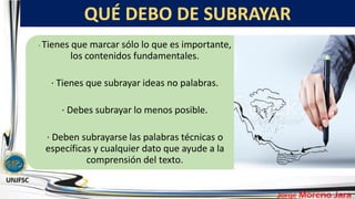 QUÉ DEBO DE SUBRAYAR
· Tienes que marcar sólo lo que es importante,
los contenidos fundamentales.
· Tienes que subrayar ideas no palabras.
· Debes subrayar lo menos posible.
· Deben subrayarse las palabras técnicas o
específicas y cualquier dato que ayude a la
comprensión del texto.
 