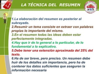 LA TÉCNICA DEL RESUMEN
1.La elaboración del resumen es posterior al
subrayado.
2.Resumir un tema consiste en extraer con palabras
propias lo importante del mismo.
3.En el resumen todas las ideas deben estar
perfectamente integradas.
4.Hay que ir de lo general a lo particular, de lo
fundamental a lo explicativo.
5.Debe tener una extensión aproximada del 25% del
texto.
6.Ha de ser breve, pero preciso. Un resumen debe
huir de los detalles sin importancia, pero ha de
contener los datos suficientes que aseguren la
información necesaria
 
