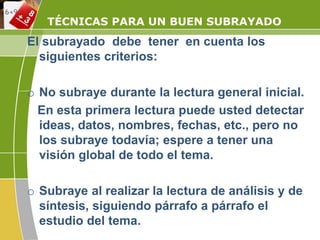 TÉCNICAS PARA UN BUEN SUBRAYADO
El subrayado debe tener en cuenta los
siguientes criterios:
o No subraye durante la lectura general inicial.
En esta primera lectura puede usted detectar
ideas, datos, nombres, fechas, etc., pero no
los subraye todavía; espere a tener una
visión global de todo el tema.
o Subraye al realizar la lectura de análisis y de
síntesis, siguiendo párrafo a párrafo el
estudio del tema.
 