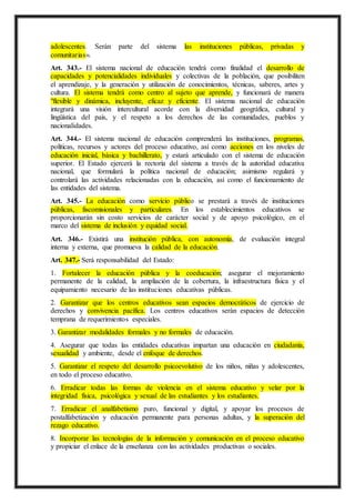 adolescentes. Serán parte del sistema las instituciones públicas, privadas y
comunitarias».
Art. 343.- El sistema nacional de educación tendrá como finalidad el desarrollo de
capacidades y potencialidades individuales y colectivas de la población, que posibiliten
el aprendizaje, y la generación y utilización de conocimientos, técnicas, saberes, artes y
cultura. El sistema tendrá como centro al sujeto que aprende, y funcionará de manera
"flexible y dinámica, incluyente, eficaz y eficiente. El sistema nacional de educación
integrará una visión intercultural acorde con la diversidad geográfica, cultural y
lingüística del país, y el respeto a los derechos de las comunidades, pueblos y
nacionalidades.
Art. 344.- El sistema nacional de educación comprenderá las instituciones, programas,
políticas, recursos y actores del proceso educativo, así como acciones en los niveles de
educación inicial, básica y bachillerato, y estará articulado con el sistema de educación
superior. El Estado ejercerá la rectoría del sistema a través de la autoridad educativa
nacional, que formulará la política nacional de educación; asimismo regulará y
controlará las actividades relacionadas con la educación, así como el funcionamiento de
las entidades del sistema.
Art. 345.- La educación como servicio público se prestará a través de instituciones
públicas, fiscomisionales y particulares. En los establecimientos educativos se
proporcionarán sin costo servicios de carácter social y de apoyo psicológico, en el
marco del sistema de inclusión y equidad social.
Art. 346.- Existirá una institución pública, con autonomía, de evaluación integral
interna y externa, que promueva la calidad de la educación.
Art. 347.- Será responsabilidad del Estado:
1. Fortalecer la educación pública y la coeducación; asegurar el mejoramiento
permanente de la calidad, la ampliación de la cobertura, la infraestructura física y el
equipamiento necesario de las instituciones educativas públicas.
2. Garantizar que los centros educativos sean espacios democráticos de ejercicio de
derechos y convivencia pacífica. Los centros educativos serán espacios de detección
temprana de requerimientos especiales.
3. Garantizar modalidades formales y no formales de educación.
4. Asegurar que todas las entidades educativas impartan una educación en ciudadanía,
sexualidad y ambiente, desde el enfoque de derechos.
5. Garantizar el respeto del desarrollo psicoevolutivo de los niños, niñas y adolescentes,
en todo el proceso educativo.
6. Erradicar todas las formas de violencia en el sistema educativo y velar por la
integridad física, psicológica y sexual de las estudiantes y los estudiantes.
7. Erradicar el analfabetismo puro, funcional y digital, y apoyar los procesos de
postalfabetización y educación permanente para personas adultas, y la superación del
rezago educativo.
8. Incorporar las tecnologías de la información y comunicación en el proceso educativo
y propiciar el enlace de la enseñanza con las actividades productivas o sociales.
 