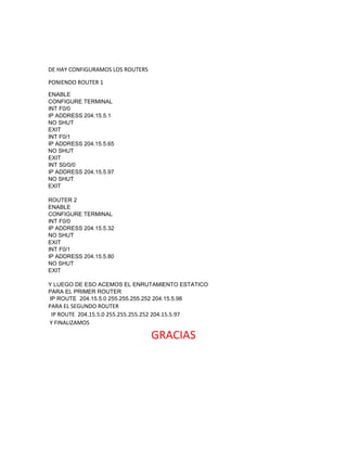 DE HAY CONFIGURAMOS LOS ROUTERS
PONIENDO ROUTER 1
ENABLE
CONFIGURE TERMINAL
INT F0/0
IP ADDRESS 204.15.5.1
NO SHUT
EXIT
INT F0/1
IP ADDRESS 204.15.5.65
NO SHUT
EXIT
INT S0/0/0
IP ADDRESS 204.15.5.97
NO SHUT
EXIT
ROUTER 2
ENABLE
CONFIGURE TERMINAL
INT F0/0
IP ADDRESS 204.15.5.32
NO SHUT
EXIT
INT F0/1
IP ADDRESS 204.15.5.80
NO SHUT
EXIT
Y LUEGO DE ESO ACEMOS EL ENRUTAMIENTO ESTATICO
PARA EL PRIMER ROUTER
IP ROUTE 204.15.5.0 255.255.255.252 204.15.5.98
PARA EL SEGUNDO ROUTER
IP ROUTE 204.15.5.0 255.255.255.252 204.15.5.97
Y FINALIZAMOS
GRACIAS
 
