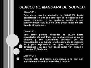 CLASES DE MASCARA DE SUBRED
 Clase “A” :
 Esta clase permite alrededor de 16,000,000 hosts
 conectados en una red este tipo de direcciones son
 pocas comunes, y se agotaron debido a sus
 características solo existen unas pocas miles de este
 tipo de direcciones .

 Clase “B” :
 Esta clase permite alrededor de 65,000 hosts
 conectados ala red. Este tipo de direcciones ya no se
 ofrecen, y son sumamente costosas, por las
 comodidades que brinda (amplia gama de direcciones
 IP ) pero representan un gran desperdicio de
 direcciones , ya que muy pocas redes “B” llegan a
 conectar 65,000 hosts

 Clase “C” :
 Permite solo 254 hosts conectados a la red son
 actualmente las únicas ofrecidas a la venta
 