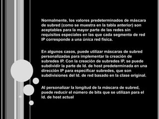 Normalmente, los valores predeterminados de máscara
de subred (como se muestra en la tabla anterior) son
aceptables para la mayor parte de las redes sin
requisitos especiales en las que cada segmento de red
IP corresponde a una única red física.


En algunos casos, puede utilizar máscaras de subred
personalizadas para implementar la creación de
subredes IP. Con la creación de subredes IP, se puede
subdividir la parte de Id. de host predeterminada en una
dirección IP para especificar subredes, que son
subdivisiones del Id. de red basado en la clase original.


Al personalizar la longitud de la máscara de subred,
puede reducir el número de bits que se utilizan para el
Id. de host actual
 