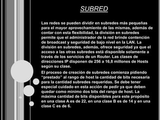 SUBRED
Las redes se pueden dividir en subredes más pequeñas
para el mayor aprovechamiento de las mismas, además de
contar con esta flexibilidad, la división en subredes
permite que el administrador de la red brinde contención
de broadcast y seguridad de bajo nivel en la LAN. La
división en subredes, además, ofrece seguridad ya que el
acceso a las otras subredes está disponible solamente a
través de los servicios de un Router. Las clases de
direcciones IP disponen de 256 a 16,8 millones de Hosts
según su clase.
El proceso de creación de subredes comienza pidiendo
“prestado” al rango de host la cantidad de bits necesaria
para la cantidad subredes requeridas. Se debe tener
especial cuidado en esta acción de pedir ya que deben
quedar como mínimo dos bits del rango de host. La
máxima cantidad de bits disponibles para este propósito
en una clase A es de 22, en una clase B es de 14 y en una
clase C es de 6.
 