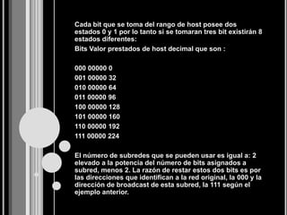 Cada bit que se toma del rango de host posee dos
estados 0 y 1 por lo tanto si se tomaran tres bit existirán 8
estados diferentes:
Bits Valor prestados de host decimal que son :

000 00000 0
001 00000 32
010 00000 64
011 00000 96
100 00000 128
101 00000 160
110 00000 192
111 00000 224

El número de subredes que se pueden usar es igual a: 2
elevado a la potencia del número de bits asignados a
subred, menos 2. La razón de restar estos dos bits es por
las direcciones que identifican a la red original, la 000 y la
dirección de broadcast de esta subred, la 111 según el
ejemplo anterior.
 