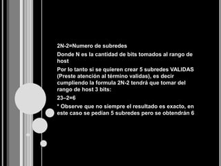 2N-2=Numero de subredes
Donde N es la cantidad de bits tomados al rango de
host
Por lo tanto si se quieren crear 5 subredes VALIDAS
(Preste atención al término validas), es decir
cumpliendo la formula 2N-2 tendrá que tomar del
rango de host 3 bits:
23–2=6
* Observe que no siempre el resultado es exacto, en
este caso se pedían 5 subredes pero se obtendrán 6
 
