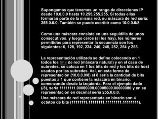 Supongamos que tenemos un rango de direcciones IP
desde 10.0.0.0 hasta 10.255.255.255. Si todas ellas
formaran parte de la misma red, su máscara de red sería:
255.0.0.0. También se puede escribir como 10.0.0.0/8

Como una máscara consiste en una seguidilla de unos
consecutivos, y luego ceros (si los hay), los números
permitidos para representar la secuencia son los
siguientes: 0, 128, 192, 224, 240, 248, 252, 254 y 255.

La representación utilizada se define colocando en 1
todos los bits de red (máscara natural) y en el caso de
subredes, se coloca en 1 los bits de red y los bits de host
usados por las subredes. Así, en esta forma de
representación (10.0.0.0/8) el 8 sería la cantidad de bits
puestos a 1 que contiene la máscara en binario,
comenzando desde la izquierda. Para el ejemplo dado
(/8), sería 11111111.00000000.00000000.00000000 y en su
representación en decimal sería 255.0.0.0.
Una máscara de red representada en binario son 4
octetos de bits (11111111.11111111.11111111.11111111).
 