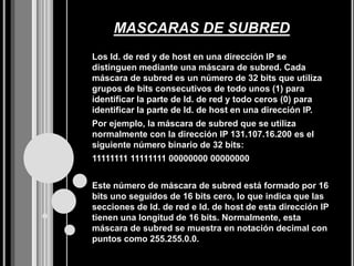 MASCARAS DE SUBRED
Los Id. de red y de host en una dirección IP se
distinguen mediante una máscara de subred. Cada
máscara de subred es un número de 32 bits que utiliza
grupos de bits consecutivos de todo unos (1) para
identificar la parte de Id. de red y todo ceros (0) para
identificar la parte de Id. de host en una dirección IP.
Por ejemplo, la máscara de subred que se utiliza
normalmente con la dirección IP 131.107.16.200 es el
siguiente número binario de 32 bits:
11111111 11111111 00000000 00000000


Este número de máscara de subred está formado por 16
bits uno seguidos de 16 bits cero, lo que indica que las
secciones de Id. de red e Id. de host de esta dirección IP
tienen una longitud de 16 bits. Normalmente, esta
máscara de subred se muestra en notación decimal con
puntos como 255.255.0.0.
 