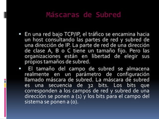 Máscaras de Subred

 En una red bajo TCP/IP, el tráfico se encamina hacia
 un host consultando las partes de red y subred de
 una dirección de IP. La parte de red de una dirección
 de clase A, B o C tiene un tamaño fijo. Pero las
 organizaciones están en libertad de elegir sus
 propios tamaños de subred.
 El tamaño del campo de subred se almacena
 realmente en un parámetro de configuración
 llamado máscara de subred. La máscara de subred
 es una secuencia de 32 bits. Los bits que
 corresponden a los campos de red y subred de una
 dirección se ponen a (1) y los bits para el campo del
 sistema se ponen a (0).
 