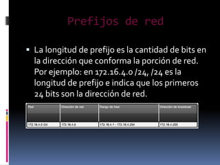 Prefijos de red

 La longitud de prefijo es la cantidad de bits en
  la dirección que conforma la porción de red.
  Por ejemplo: en 172.16.4.0 /24, /24 es la
  longitud de prefijo e indica que los primeros
  24 bits son la dirección de red.
 