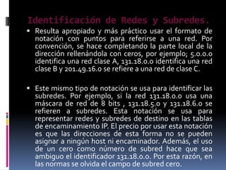 Identificación de Redes y Subredes.
 Resulta apropiado y más práctico usar el formato de
  notación con puntos para referirse a una red. Por
  convención, se hace completando la parte local de la
  dirección rellenándola con ceros, por ejemplo; 5.0.0.0
  identifica una red clase A, 131.18.0.0 identifica una red
  clase B y 201.49.16.0 se refiere a una red de clase C.

 Este mismo tipo de notación se usa para identificar las
  subredes. Por ejemplo, si la red 131.18.0.0 usa una
  máscara de red de 8 bits , 131.18.5.0 y 131.18.6.0 se
  refieren a subredes. Esta notación se usa para
  representar redes y subredes de destino en las tablas
  de encaminamiento IP. El precio por usar esta notación
  es que las direcciones de esta forma no se pueden
  asignar a ningún host ni encaminador. Además, el uso
  de un cero como número de subred hace que sea
  ambiguo el identificador 131.18.0.0. Por esta razón, en
  las normas se olvida el campo de subred cero.
 