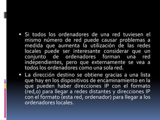 Si todos los ordenadores de una red tuviesen el
  mismo número de red puede causar problemas a
  medida que aumenta la utilización de las redes
  locales puede ser interesante considerar que un
  conjunto de ordenadores forman una red
  independientes, pero que externamente se vea a
  todos los ordenadores como una sola red.
 La dirección destino se obtiene gracias a una lista
  que hay en los dispositivos de encaminamiento en la
  que pueden haber direcciones IP con el formato
  (red,0) para llegar a redes distantes y direcciones IP
  con el formato (esta red, ordenador) para llegar a los
  ordenadores locales.
 
