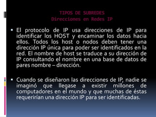 TIPOS DE SUBREDES
                Direcciones en Redes IP

 El protocolo de IP usa direcciones de IP para
  identificar los HOST y encaminar los datos hacia
  ellos. Todos los host o nodos deben tener una
  dirección IP única para poder ser identificados en la
  red. El nombre de host se traduce a su dirección de
  IP consultando el nombre en una base de datos de
  pares nombre – dirección.

 Cuando se diseñaron las direcciones de IP, nadie se
  imaginó que llegase a existir millones de
  computadores en el mundo y que muchas de éstas
  requerirían una dirección IP para ser identificadas.
 