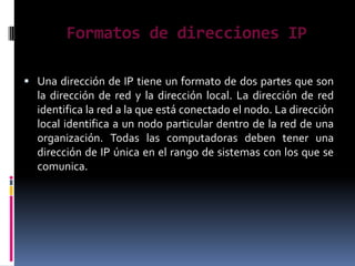 Formatos de direcciones IP

 Una dirección de IP tiene un formato de dos partes que son
  la dirección de red y la dirección local. La dirección de red
  identifica la red a la que está conectado el nodo. La dirección
  local identifica a un nodo particular dentro de la red de una
  organización. Todas las computadoras deben tener una
  dirección de IP única en el rango de sistemas con los que se
  comunica.
 