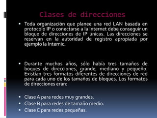 Clases de direcciones
 Toda organización que planee una red LAN basada en
  protocolo IP o conectarse a la Internet debe conseguir un
  bloque de direcciones de IP únicas. Las direcciones se
  reservan en la autoridad de registro apropiada por
  ejemplo la Internic.


 Durante muchos años, sólo había tres tamaños de
  boques de direcciones, grande, mediano y pequeño.
  Existían tres formatos diferentes de direcciones de red
  para cada uno de los tamaños de bloques. Los formatos
  de direcciones eran:

 Clase A para redes muy grandes.
 Clase B para redes de tamaño medio.
 Clase C para redes pequeñas.
 