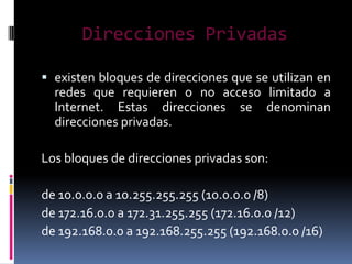 Direcciones Privadas

 existen bloques de direcciones que se utilizan en
  redes que requieren o no acceso limitado a
  Internet. Estas direcciones se denominan
  direcciones privadas.

Los bloques de direcciones privadas son:

de 10.0.0.0 a 10.255.255.255 (10.0.0.0 /8)
de 172.16.0.0 a 172.31.255.255 (172.16.0.0 /12)
de 192.168.0.0 a 192.168.255.255 (192.168.0.0 /16)
 