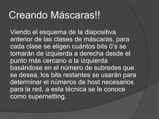 Creando Máscaras!!
Viendo el esquema de la diapositiva
anterior de las clases de máscaras, para
cada clase se eligen cuántos bits 0’s se
tomarán de izquierda a derecha desde el
punto más cercano a la izquierda
basándose en el número de subredes que
se desea, los bits restantes se usarán para
determinar el números de host necesarios
para la red, a esta técnica se le conoce
como supernetting.
 