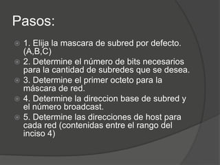 Pasos:
   1. Elija la mascara de subred por defecto.
    (A,B,C)
   2. Determine el número de bits necesarios
    para la cantidad de subredes que se desea.
   3. Determine el primer octeto para la
    máscara de red.
   4. Determine la direccion base de subred y
    el número broadcast.
   5. Determine las direcciones de host para
    cada red (contenidas entre el rango del
    inciso 4)
 