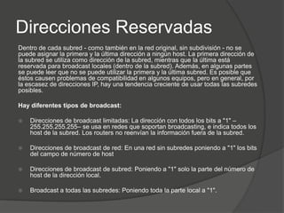 Direcciones Reservadas
Dentro de cada subred - como también en la red original, sin subdivisión - no se
puede asignar la primera y la última dirección a ningún host. La primera dirección de
la subred se utiliza como dirección de la subred, mientras que la última está
reservada para broadcast locales (dentro de la subred). Además, en algunas partes
se puede leer que no se puede utilizar la primera y la última subred. Es posible que
éstos causen problemas de compatibilidad en algunos equipos, pero en general, por
la escasez de direcciones IP, hay una tendencia creciente de usar todas las subredes
posibles.

Hay diferentes tipos de broadcast:

   Direcciones de broadcast limitadas: La dirección con todos los bits a "1" –
    255.255.255.255– se usa en redes que soportan broadcasting, e indica todos los
    host de la subred. Los routers no reenvían la información fuera de la subred.

   Direcciones de broadcast de red: En una red sin subredes poniendo a "1" los bits
    del campo de número de host

   Direcciones de broadcast de subred: Poniendo a "1" solo la parte del número de
    host de la dirección local.

   Broadcast a todas las subredes: Poniendo toda la parte local a "1".
 